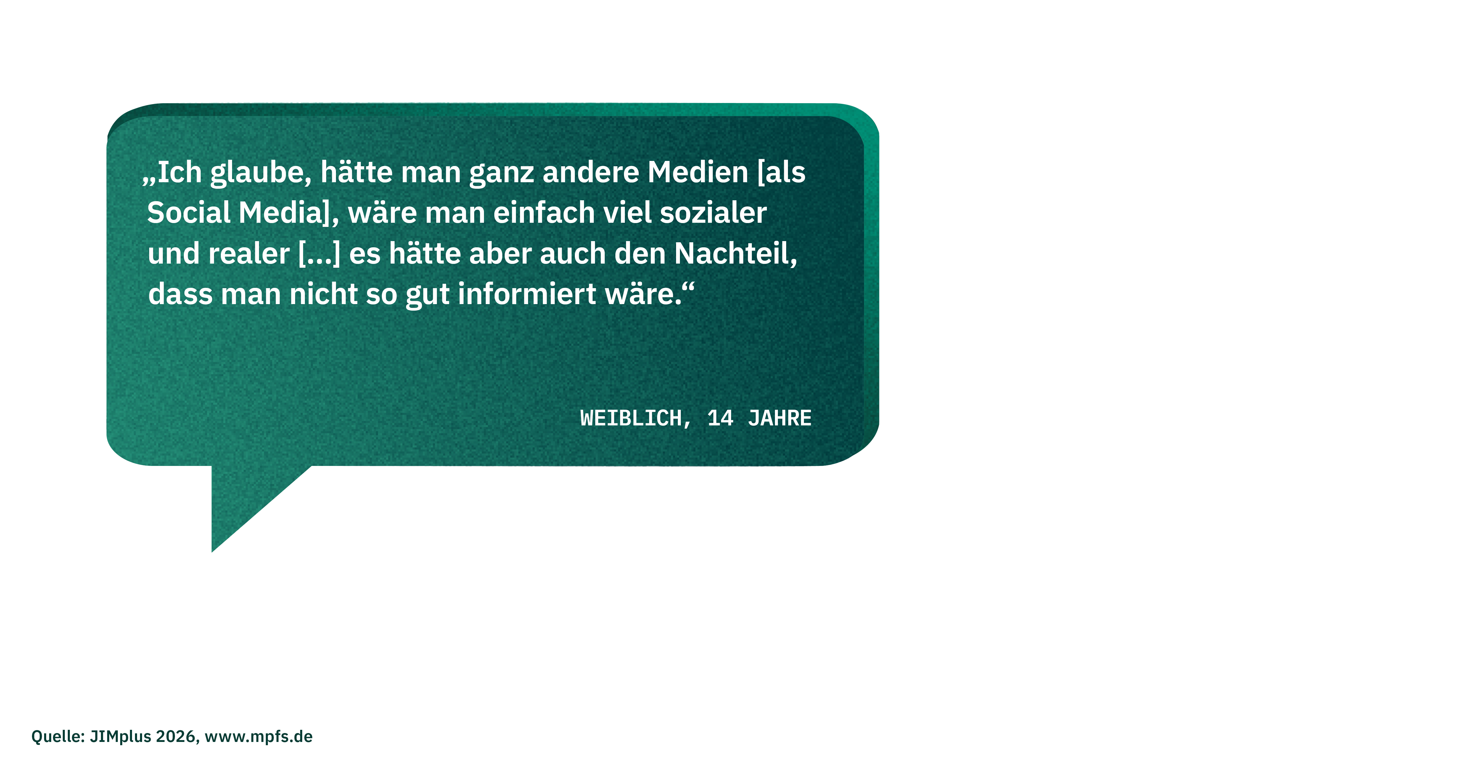 Zitat einer weiblichen Studienteilnehmerin (14 Jahre): "Ich glaube, hätte man ganz andere Medien [als Social Media], wäre man einfach viel sozialer und realer [...] es hätte aber auch den Nachteil, dass man nicht so gut informiert wäre."